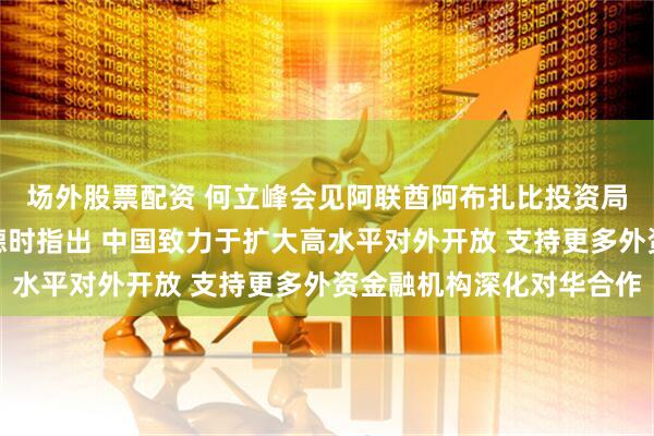 场外股票配资 何立峰会见阿联酋阿布扎比投资局管理委员会主席马吉德时指出 中国致力于扩大高水平对外开放 支持更多外资金融机构深化对华合作
