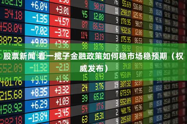 股票新闻 看一揽子金融政策如何稳市场稳预期（权威发布）