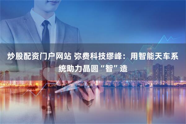 炒股配资门户网站 弥费科技缪峰：用智能天车系统助力晶圆“智”造