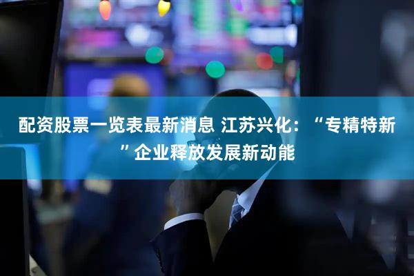 配资股票一览表最新消息 江苏兴化：“专精特新”企业释放发展新动能
