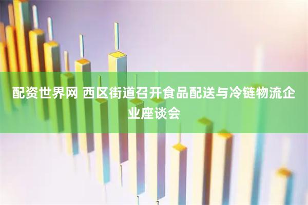配资世界网 西区街道召开食品配送与冷链物流企业座谈会