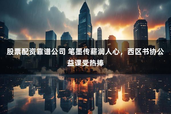 股票配资靠谱公司 笔墨传薪润人心，西区书协公益课受热捧