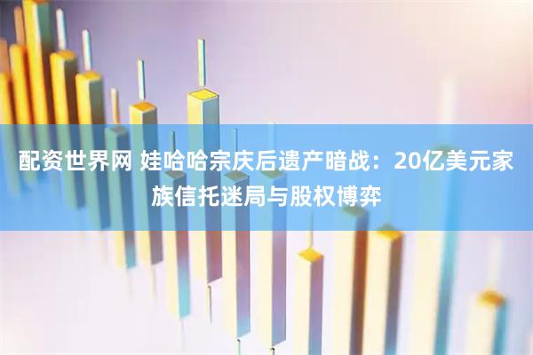 配资世界网 娃哈哈宗庆后遗产暗战：20亿美元家族信托迷局与股权博弈
