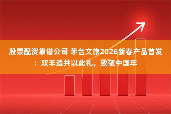 股票配资靠谱公司 茅台文旅2026新春产品首发：双非遗共以此礼，致敬中国年