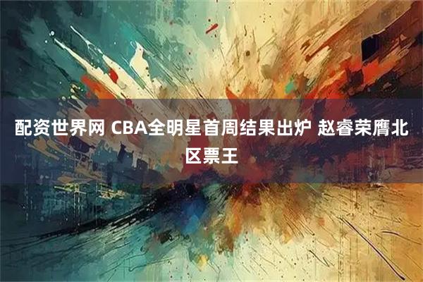 配资世界网 CBA全明星首周结果出炉 赵睿荣膺北区票王
