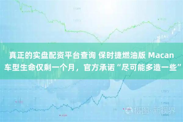 真正的实盘配资平台查询 保时捷燃油版 Macan 车型生命仅剩一个月，官方承诺“尽可能多造一些”