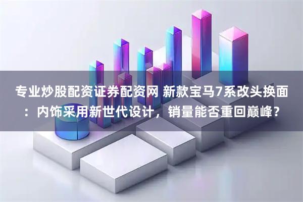 专业炒股配资证券配资网 新款宝马7系改头换面：内饰采用新世代设计，销量能否重回巅峰？