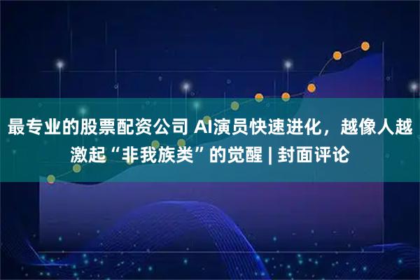 最专业的股票配资公司 AI演员快速进化，越像人越激起“非我族类”的觉醒 | 封面评论