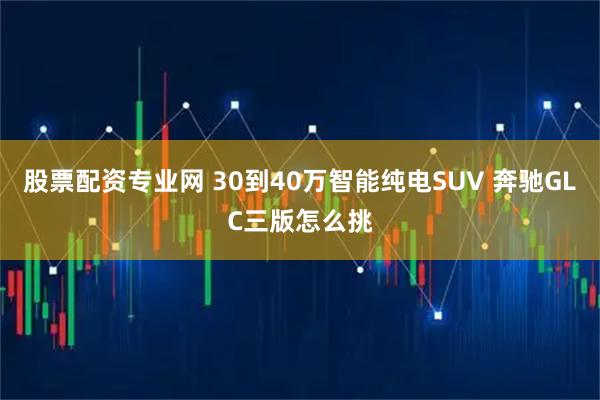股票配资专业网 30到40万智能纯电SUV 奔驰GLC三版怎么挑