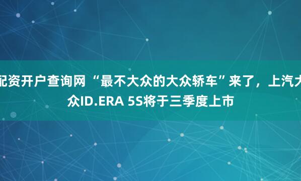 配资开户查询网 “最不大众的大众轿车”来了，上汽大众ID.ERA 5S将于三季度上市