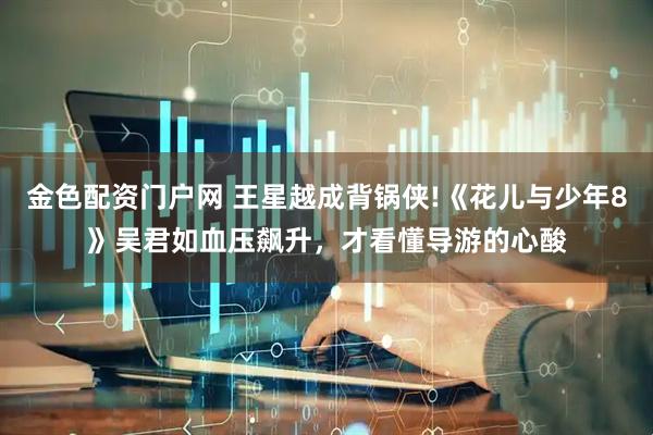金色配资门户网 王星越成背锅侠!《花儿与少年8》吴君如血压飙升，才看懂导游的心酸