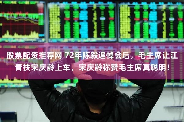 股票配资推荐网 72年陈毅追悼会后，毛主席让江青扶宋庆龄上车，宋庆龄称赞毛主席真聪明！